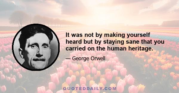 It was not by making yourself heard but by staying sane that you carried on the human heritage.