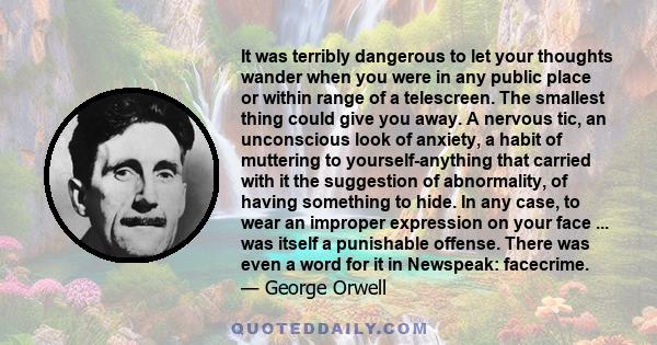 It was terribly dangerous to let your thoughts wander when you were in any public place or within range of a telescreen. The smallest thing could give you away. A nervous tic, an unconscious look of anxiety, a habit of