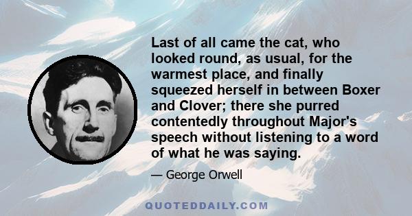 Last of all came the cat, who looked round, as usual, for the warmest place, and finally squeezed herself in between Boxer and Clover; there she purred contentedly throughout Major's speech without listening to a word