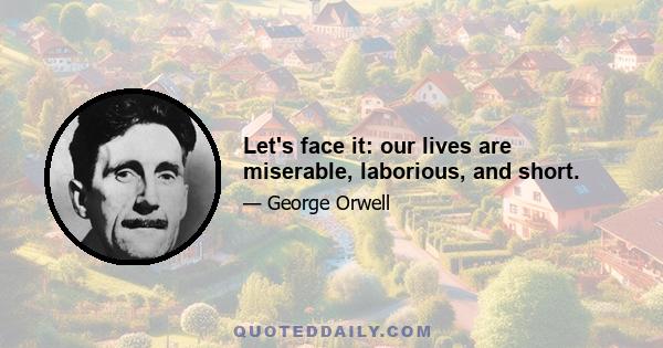 Let's face it: our lives are miserable, laborious, and short.