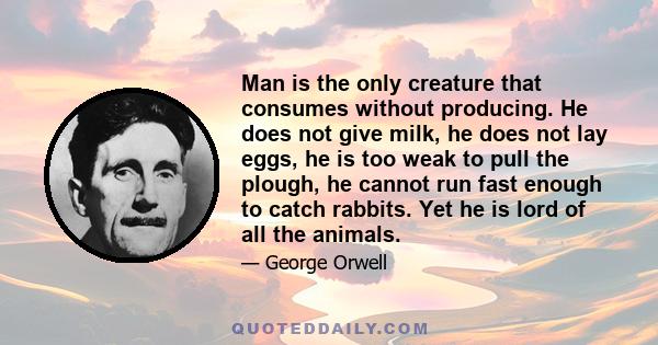 Man is the only creature that consumes without producing. He does not give milk, he does not lay eggs, he is too weak to pull the plough, he cannot run fast enough to catch rabbits. Yet he is lord of all the animals.