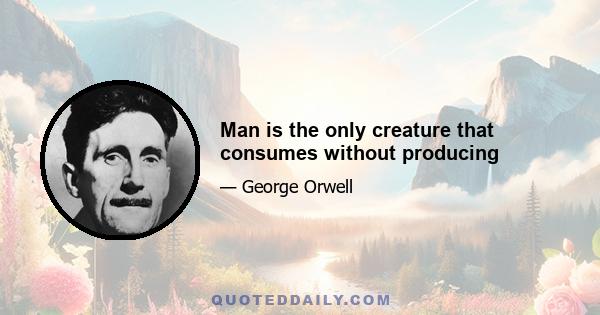 Man is the only creature that consumes without producing