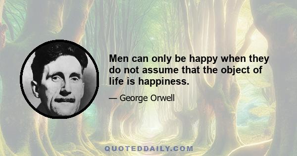 Men can only be happy when they do not assume that the object of life is happiness.