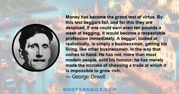 Money has become the grand test of virtue. By this test beggars fail, and for this they are despised. If one could earn even ten pounds a week at begging, it would become a respectable profession immediately. A beggar,