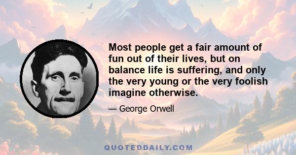 Most people get a fair amount of fun out of their lives, but on balance life is suffering, and only the very young or the very foolish imagine otherwise.