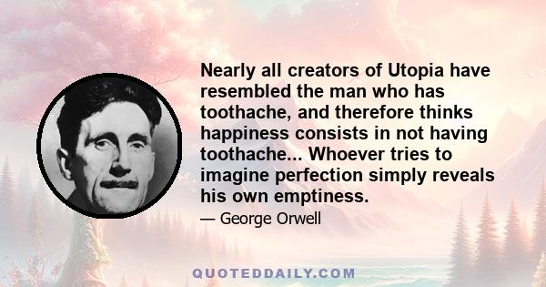 Nearly all creators of Utopia have resembled the man who has toothache, and therefore thinks happiness consists in not having toothache... Whoever tries to imagine perfection simply reveals his own emptiness.