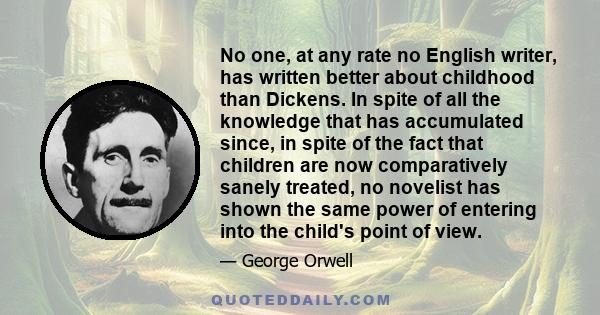 No one, at any rate no English writer, has written better about childhood than Dickens. In spite of all the knowledge that has accumulated since, in spite of the fact that children are now comparatively sanely treated,