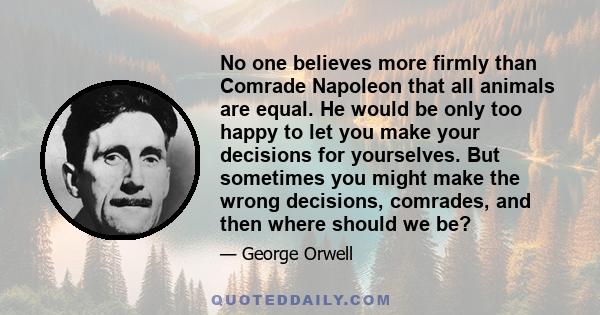 No one believes more firmly than Comrade Napoleon that all animals are equal. He would be only too happy to let you make your decisions for yourselves. But sometimes you might make the wrong decisions, comrades, and