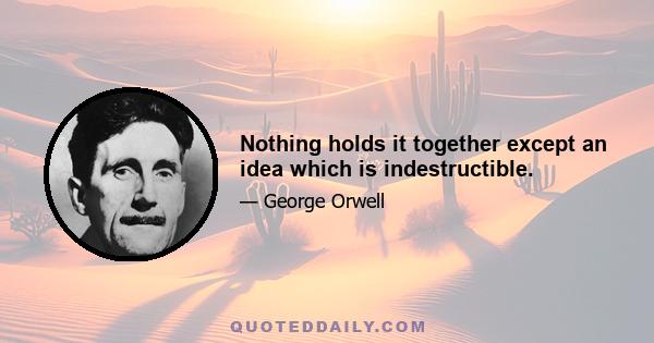 Nothing holds it together except an idea which is indestructible.