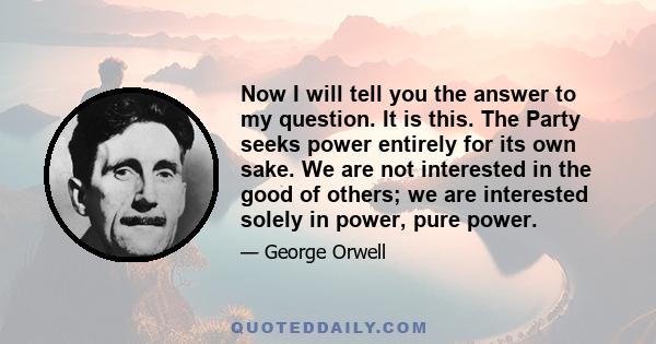 Now I will tell you the answer to my question. It is this. The Party seeks power entirely for its own sake. We are not interested in the good of others; we are interested solely in power, pure power.