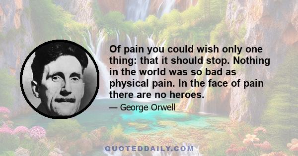 Of pain you could wish only one thing: that it should stop. Nothing in the world was so bad as physical pain. In the face of pain there are no heroes.