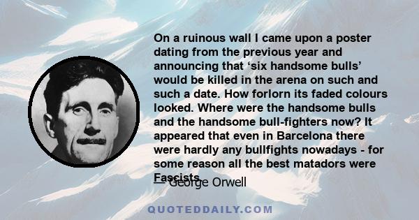 On a ruinous wall I came upon a poster dating from the previous year and announcing that ‘six handsome bulls’ would be killed in the arena on such and such a date. How forlorn its faded colours looked. Where were the