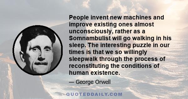 People invent new machines and improve existing ones almost unconsciously, rather as a Somnambulist will go walking in his sleep. The interesting puzzle in our times is that we so willingly sleepwalk through the process 