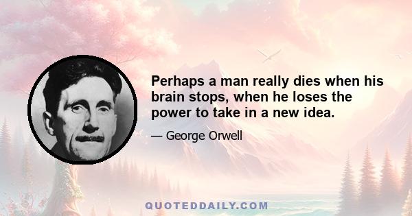 Perhaps a man really dies when his brain stops, when he loses the power to take in a new idea.