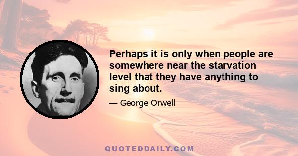 Perhaps it is only when people are somewhere near the starvation level that they have anything to sing about.