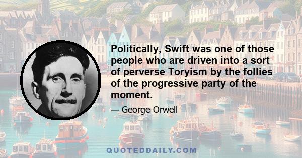 Politically, Swift was one of those people who are driven into a sort of perverse Toryism by the follies of the progressive party of the moment.