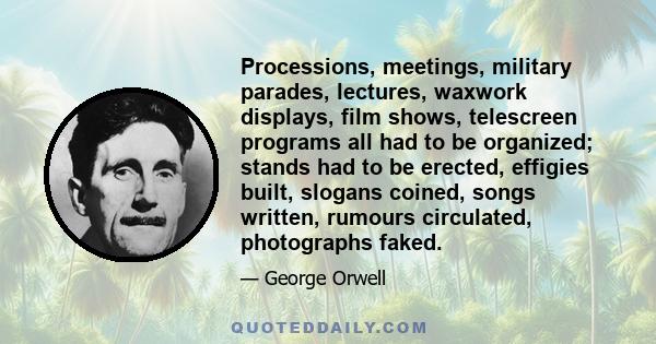 Processions, meetings, military parades, lectures, waxwork displays, film shows, telescreen programs all had to be organized; stands had to be erected, effigies built, slogans coined, songs written, rumours circulated,