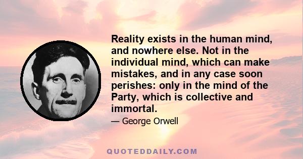 Reality exists in the human mind, and nowhere else. Not in the individual mind, which can make mistakes, and in any case soon perishes: only in the mind of the Party, which is collective and immortal.