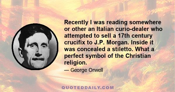 Recently I was reading somewhere or other an Italian curio-dealer who attempted to sell a 17th century crucifix to J.P. Morgan. Inside it was concealed a stiletto. What a perfect symbol of the Christian religion.