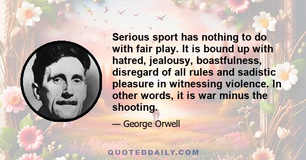 Serious sport has nothing to do with fair play. It is bound up with hatred, jealousy, boastfulness, disregard of all rules and sadistic pleasure in witnessing violence. In other words, it is war minus the shooting.