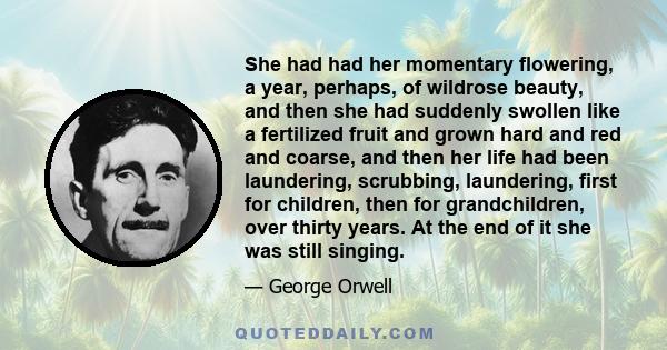 She had had her momentary flowering, a year, perhaps, of wildrose beauty, and then she had suddenly swollen like a fertilized fruit and grown hard and red and coarse, and then her life had been laundering, scrubbing,