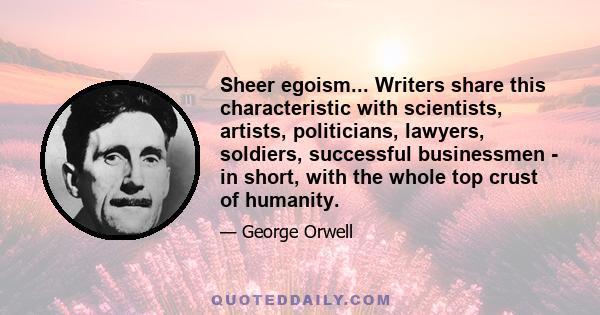 Sheer egoism... Writers share this characteristic with scientists, artists, politicians, lawyers, soldiers, successful businessmen - in short, with the whole top crust of humanity.