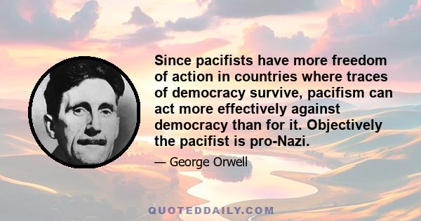 Since pacifists have more freedom of action in countries where traces of democracy survive, pacifism can act more effectively against democracy than for it. Objectively the pacifist is pro-Nazi.