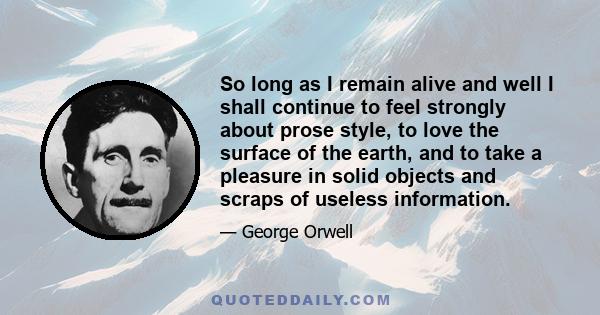 So long as I remain alive and well I shall continue to feel strongly about prose style, to love the surface of the earth, and to take a pleasure in solid objects and scraps of useless information.