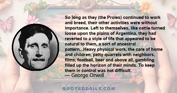 So long as they (the Proles) continued to work and breed, their other activities were without importance. Left to themselves, like cattle turned loose upon the plains of Argentina, they had reverted to a style of life