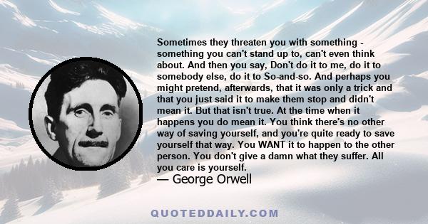 Sometimes they threaten you with something - something you can't stand up to, can't even think about. And then you say, Don't do it to me, do it to somebody else, do it to So-and-so. And perhaps you might pretend,