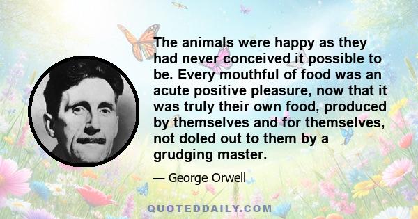 The animals were happy as they had never conceived it possible to be. Every mouthful of food was an acute positive pleasure, now that it was truly their own food, produced by themselves and for themselves, not doled out 