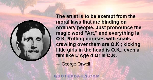 The artist is to be exempt from the moral laws that are binding on ordinary people. Just pronounce the magic word Art, and everything is O.K. Rotting corpses with snails crawling over them are O.K.; kicking little girls 