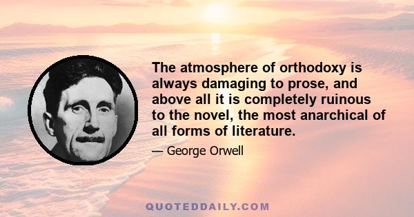 The atmosphere of orthodoxy is always damaging to prose, and above all it is completely ruinous to the novel, the most anarchical of all forms of literature.