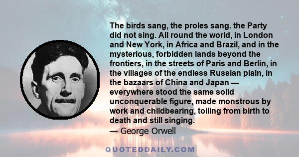 The birds sang, the proles sang. the Party did not sing. All round the world, in London and New York, in Africa and Brazil, and in the mysterious, forbidden lands beyond the frontiers, in the streets of Paris and