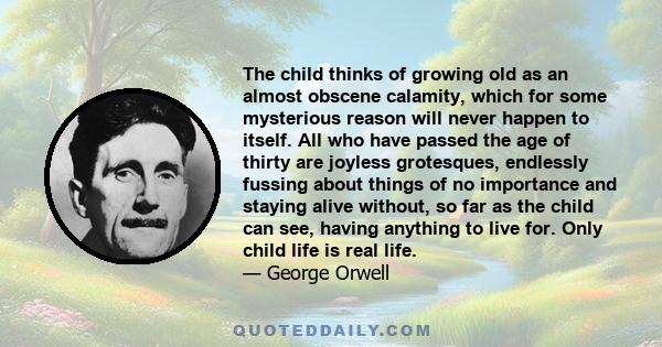 The child thinks of growing old as an almost obscene calamity, which for some mysterious reason will never happen to itself. All who have passed the age of thirty are joyless grotesques, endlessly fussing about things