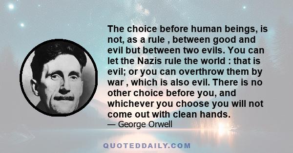 The choice before human beings, is not, as a rule , between good and evil but between two evils. You can let the Nazis rule the world : that is evil; or you can overthrow them by war , which is also evil. There is no