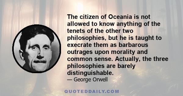 The citizen of Oceania is not allowed to know anything of the tenets of the other two philosophies, but he is taught to execrate them as barbarous outrages upon morality and common sense. Actually, the three