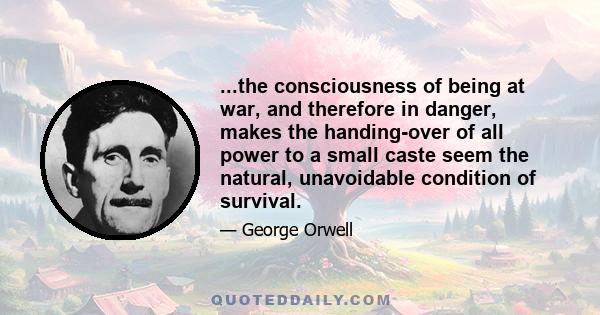 ...the consciousness of being at war, and therefore in danger, makes the handing-over of all power to a small caste seem the natural, unavoidable condition of survival.