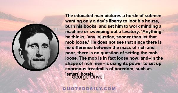 The educated man pictures a horde of submen, wanting only a day's liberty to loot his house, burn his books, and set him to work minding a machine or sweeping out a lavatory. 'Anything,' he thinks, 'any injustice,