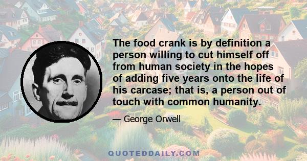 The food crank is by definition a person willing to cut himself off from human society in the hopes of adding five years onto the life of his carcase; that is, a person out of touch with common humanity.