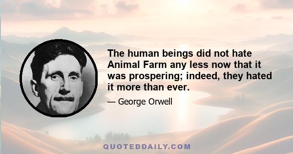 The human beings did not hate Animal Farm any less now that it was prospering; indeed, they hated it more than ever.