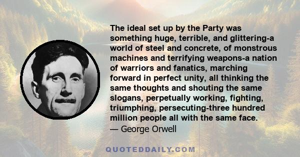 The ideal set up by the Party was something huge, terrible, and glittering-a world of steel and concrete, of monstrous machines and terrifying weapons-a nation of warriors and fanatics, marching forward in perfect