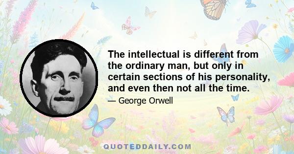 The intellectual is different from the ordinary man, but only in certain sections of his personality, and even then not all the time.