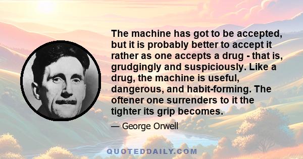 The machine has got to be accepted, but it is probably better to accept it rather as one accepts a drug - that is, grudgingly and suspiciously. Like a drug, the machine is useful, dangerous, and habit-forming. The