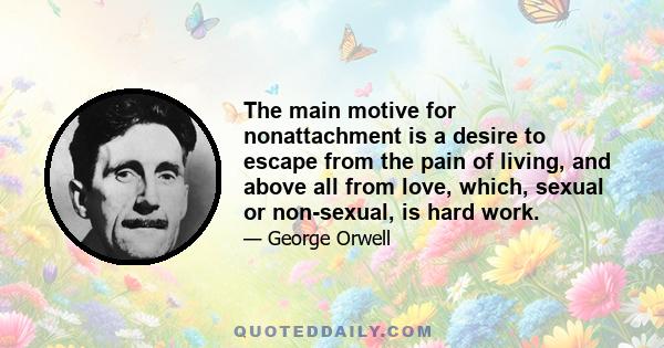 The main motive for nonattachment is a desire to escape from the pain of living, and above all from love, which, sexual or non-sexual, is hard work.