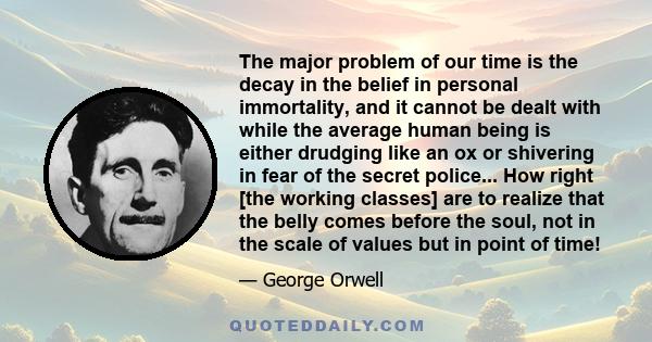 The major problem of our time is the decay in the belief in personal immortality, and it cannot be dealt with while the average human being is either drudging like an ox or shivering in fear of the secret police... How