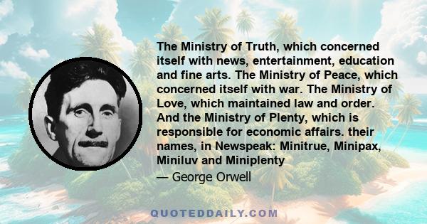 The Ministry of Truth, which concerned itself with news, entertainment, education and fine arts. The Ministry of Peace, which concerned itself with war. The Ministry of Love, which maintained law and order. And the