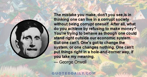 The mistake you make, don't you see,is in thinking one can live in a corrupt society without being corrupt oneself. After all, what do you achieve by refusing to make money? You're trying to behave as though one could