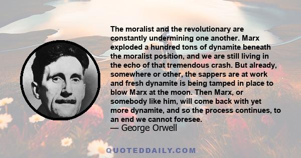 The moralist and the revolutionary are constantly undermining one another. Marx exploded a hundred tons of dynamite beneath the moralist position, and we are still living in the echo of that tremendous crash. But