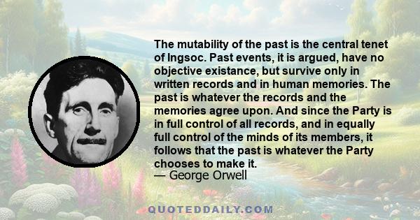 The mutability of the past is the central tenet of Ingsoc. Past events, it is argued, have no objective existance, but survive only in written records and in human memories. The past is whatever the records and the